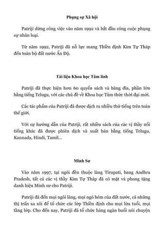 Phụng sự Xã hội
Patriji dừng công việc vào năm 1992 và bắt đầu công cuộc phụng
sự nhân loại.
Từ năm 1992, Patriji đã nỗ lực mang Thiền định Kim Tự Tháp
đến toàn bộ đất nước Ấn Độ.
Tài liệu Khoa học Tâm linh
Patriji đã thực hiện hơn 60 quyển sách và băng đĩa, phần lớn
bằng tiếng Telugu, với các chủ đề về Khoa học Tâm thức thời đại mới.
Các tác phẩm của Patriji đã được dịch ra nhiều thứ tiếng trên toàn
thế giới.
Với sự hướng dẫn của Patriji, rất nhiều sách của các vị thầy nổi
tiếng khác đã được phiên dịch và xuất bản bằng tiếng Telugu,
Kannada, Hindi, Tamil...
Minh Sư
Vào năm 1997, tại ngôi đền thuộc làng Tirupati, bang Andhra
Pradesh, tất cả các vị thầy Kim Tự Tháp đã có mặt và phong tặng
danh hiệu Minh sư cho Patriji.
Patriji đã đến mọi ngôi làng, mọi ngõ hẻm của đất nước, cả những
thị trấn xa xôi để tổ chức các lớp Thiền định cho mọi lứa tuổi, mọi
tầng lớp. Cho đến nay, Patriji đã tổ chức hàng ngàn buổi nói chuyện
 