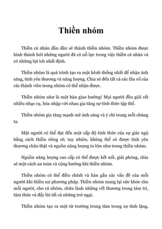 Thiền nhóm
Thiền cá nhân dần dần sẽ thành thiền nhóm. Thiền nhóm được
hình thành bởi những người đã có nỗ lực trong việc thiền cá nhân và
có những lợi ích nhất định.
Thiền nhóm là quá trình tạo ra một kênh thống nhất để nhận ánh
sáng, tình yêu thương và năng lượng. Chia sẻ đến tất cả các tần số của
các thành viên trong nhóm có thể nhận được.
Thiền nhóm như là một bản giao hưởng! Mọi người đều giỏi rất
nhiều nhạc cụ, hòa nhập với nhau gia tăng sự tỉnh thức tập thể.
Thiền nhóm gia tăng mạnh mẽ ánh sáng và ý chí trong mỗi chúng
ta.
Một người có thể đạt đến một cấp độ tỉnh thức của sự giác ngộ
bằng cách thiền riêng rẽ; tuy nhiên, không thể có được tình yêu
thương chân thật và nguồn năng lượng to lớn như trong thiền nhóm.
Nguồn năng lượng cao cấp có thể được kết nối, giải phóng, chia
sẻ một cách an toàn và cộng hưởng khi thiền nhóm.
Thiền nhóm có thể điều chỉnh và hàn gắn các vấn đề của mỗi
người khi thiền sai phương pháp. Thiền nhóm mang lại sức khỏe cho
mỗi người, cho cả nhóm, chữa lành những vết thương trong tâm trí,
tâm thức và đẩy lùi tất cả những trở ngại.
Thiền nhóm tạo ra một từ trường trung tâm trong sự tĩnh lặng,
 