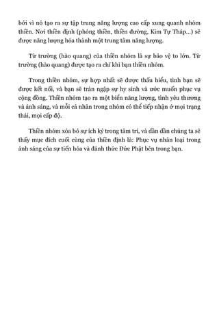 bởi vì nó tạo ra sự tập trung năng lượng cao cấp xung quanh nhóm
thiền. Nơi thiền định (phòng thiền, thiền đường, Kim Tự Tháp...) sẽ
được năng lượng hóa thành một trung tâm năng lượng.
Từ trường (hào quang) của thiền nhóm là sự bảo vệ to lớn. Từ
trường (hào quang) được tạo ra chỉ khi bạn thiền nhóm.
Trong thiền nhóm, sự hợp nhất sẽ được thấu hiểu, tình bạn sẽ
được kết nối, và bạn sẽ tràn ngập sự hy sinh và ước muốn phục vụ
cộng đồng. Thiền nhóm tạo ra một biển năng lượng, tình yêu thương
và ánh sáng, và mỗi cá nhân trong nhóm có thể tiếp nhận ở mọi trạng
thái, mọi cấp độ.
Thiền nhóm xóa bỏ sự ích kỷ trong tâm trí, và dần dần chúng ta sẽ
thấy mục đích cuối cùng của thiền định là: Phục vụ nhân loại trong
ánh sáng của sự tiến hóa và đánh thức Đức Phật bên trong bạn.
 