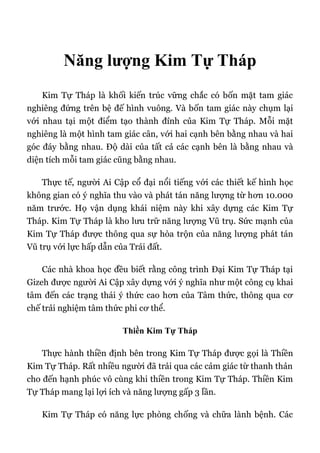 Năng lượng Kim Tự Tháp
Kim Tự Tháp là khối kiến trúc vững chắc có bốn mặt tam giác
nghiêng đứng trên bệ đế hình vuông. Và bốn tam giác này chụm lại
với nhau tại một điểm tạo thành đỉnh của Kim Tự Tháp. Mỗi mặt
nghiêng là một hình tam giác cân, với hai cạnh bên bằng nhau và hai
góc đáy bằng nhau. Độ dài của tất cả các cạnh bên là bằng nhau và
diện tích mỗi tam giác cũng bằng nhau.
Thực tế, người Ai Cập cổ đại nổi tiếng với các thiết kế hình học
không gian có ý nghĩa thu vào và phát tán năng lượng từ hơn 10.000
năm trước. Họ vận dụng khái niệm này khi xây dựng các Kim Tự
Tháp. Kim Tự Tháp là kho lưu trữ năng lượng Vũ trụ. Sức mạnh của
Kim Tự Tháp được thông qua sự hòa trộn của năng lượng phát tán
Vũ trụ với lực hấp dẫn của Trái đất.
Các nhà khoa học đều biết rằng công trình Đại Kim Tự Tháp tại
Gizeh được người Ai Cập xây dựng với ý nghĩa như một công cụ khai
tâm đến các trạng thái ý thức cao hơn của Tâm thức, thông qua cơ
chế trải nghiệm tâm thức phi cơ thể.
Thiền Kim Tự Tháp
Thực hành thiền định bên trong Kim Tự Tháp được gọi là Thiền
Kim Tự Tháp. Rất nhiều người đã trải qua các cảm giác từ thanh thản
cho đến hạnh phúc vô cùng khi thiền trong Kim Tự Tháp. Thiền Kim
Tự Tháp mang lại lợi ích và năng lượng gấp 3 lần.
Kim Tự Tháp có năng lực phòng chống và chữa lành bệnh. Các
 