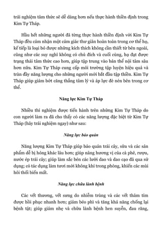 trải nghiệm tâm thức sẽ dễ dàng hơn nếu thực hành thiền định trong
Kim Tự Tháp.
Hầu hết những người đã từng thực hành thiền định với Kim Tự
Tháp đều cảm nhận một cảm giác thư giãn hoàn toàn trong cơ thể họ,
kế tiếp là loại bỏ được những kích thích không cần thiết từ bên ngoài,
cũng như các suy nghĩ không có chủ đích và cuối cùng, họ đạt được
trạng thái tâm thức cao hơn, giúp tập trung vào bản thể nội tâm sâu
hơn nữa. Kim Tự Tháp cung cấp môi trường tập luyện hiệu quả và
tràn đầy năng lượng cho những người mới bắt đầu tập thiền. Kim Tự
Tháp giúp giảm bớt căng thẳng tâm lý và áp lực đè nén bên trong cơ
thể.
Năng lực Kim Tự Tháp
Nhiều thí nghiệm được tiến hành trên những Kim Tự Tháp do
con người làm ra đã cho thấy có các năng lượng đặc biệt từ Kim Tự
Tháp (hãy trải nghiệm ngay) như sau:
Năng lực bảo quản
Năng lượng Kim Tự Tháp giúp bảo quản trái cây, sữa và các sản
phẩm dễ bị hỏng khác lâu hơn; giúp nâng hương vị của cà phê, rượu,
nước ép trái cây; giúp làm sắc bén các lưỡi dao và dao cạo đã qua sử
dụng; có tác dụng làm tươi mới không khí trong phòng, khiến các mùi
hôi thối biến mất.
Năng lực chữa lành bệnh
Các vết thương, vết sưng do nhiễm trùng và các vết thâm tím
được hồi phục nhanh hơn; giảm béo phì và tăng khả năng chống lại
bệnh tật; giúp giảm nhẹ và chữa lành bệnh hen suyễn, đau răng,
 