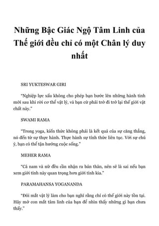 Những Bậc Giác Ngộ Tâm Linh của
Thế giới đều chỉ có một Chân lý duy
nhất
SRI YUKTESWAR GIRI
“Nghiệp lực xấu không cho phép bạn bước lên những hành tinh
mới sau khi rời cơ thể vật lý, và bạn cứ phải trở đi trở lại thế giới vật
chất này.”
SWAMI RAMA
“Trong yoga, kiến thức không phải là kết quả của sự căng thẳng,
nó đến từ sự thực hành. Thực hành sự tỉnh thức liên tục. Với sự chú
ý, bạn có thể tận hưởng cuộc sống.”
MEHER RAMA
“Cả nam và nữ đều cần nhận ra bản thân, nên sẽ là sai nếu bạn
xem giới tính này quan trọng hơn giới tính kia.”
PARAMAHANSA YOGANANDA
“Đôi mắt vật lý làm cho bạn nghĩ rằng chỉ có thế giới này tồn tại.
Hãy mở con mắt tâm linh của bạn để nhìn thấy những gì bạn chưa
thấy.”
 