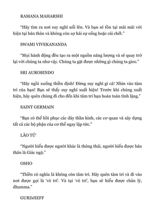 RAMANA MAHARSHI
“Hãy tìm ra nơi suy nghĩ nổi lên. Và bạn sẽ tồn tại mãi mãi với
hiện tại bản thân và không còn sợ hãi sự sống hoặc cái chết.”
SWAMI VIVEKANANDA
“Mọi hành động đều tạo ra một nguồn năng lượng và sẽ quay trở
lại với chúng ta như vậy. Chúng ta gặt được những gì chúng ta gieo.”
SRI AUROBINDO
“Hãy ngồi xuống thiền định! Đừng suy nghĩ gì cả! Nhìn vào tâm
trí của bạn! Bạn sẽ thấy suy nghĩ xuất hiện! Trước khi chúng xuất
hiện, hãy quên chúng đi cho đến khi tâm trí bạn hoàn toàn tĩnh lặng.”
SAINT GERMAIN
“Bạn có thể hồi phục các dây thần kinh, các cơ quan và xây dựng
tất cả các bộ phận của cơ thể ngay lập tức.”
LÃO TỬ
“Người hiểu được người khác là thông thái, người hiểu được bản
thân là Giác ngộ.”
OSHO
“Thiền có nghĩa là không còn tâm trí. Hãy quên tâm trí và đi vào
nơi được gọi là ‘vô trí’. Và tại ‘vô trí’, bạn sẽ hiểu được chân lý,
dhamma.”
GURDJIEFF
 