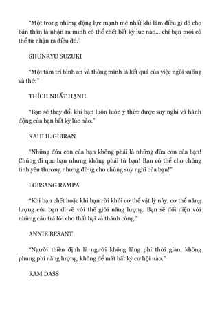“Một trong những động lực mạnh mẽ nhất khi làm điều gì đó cho
bản thân là nhận ra mình có thể chết bất kỳ lúc nào... chỉ bạn mới có
thể tự nhận ra điều đó.”
SHUNRYU SUZUKI
“Một tâm trí bình an và thông minh là kết quả của việc ngồi xuống
và thở.”
THÍCH NHẤT HẠNH
“Bạn sẽ thay đổi khi bạn luôn luôn ý thức được suy nghĩ và hành
động của bạn bất kỳ lúc nào.”
KAHLIL GIBRAN
“Những đứa con của bạn không phải là những đứa con của bạn!
Chúng đi qua bạn nhưng không phải từ bạn! Bạn có thể cho chúng
tình yêu thương nhưng đừng cho chúng suy nghĩ của bạn!”
LOBSANG RAMPA
“Khi bạn chết hoặc khi bạn rời khỏi cơ thể vật lý này, cơ thể năng
lượng của bạn đi về với thế giới năng lượng. Bạn sẽ đối diện với
những câu trả lời cho thất bại và thành công.”
ANNIE BESANT
“Người thiền định là người không lãng phí thời gian, không
phung phí năng lượng, không để mất bất kỳ cơ hội nào.”
RAM DASS
 