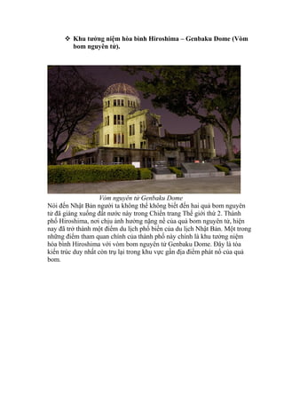  Khu tưởng niệm hòa bình Hiroshima – Genbaku Dome (Vòm
bom nguyên tử).
Vòm nguyên tử Genbaku Dome
Nói đến Nhật Bản người ta không thể không biết đến hai quả bom nguyên
tử đã giáng xuống đất nước này trong Chiến trang Thế giới thứ 2. Thành
phố Hiroshima, nơi chịu ảnh hưởng nặng nề của quả bom nguyên tử, hiện
nay đã trở thành một điểm du lịch phổ biến của du lịch Nhật Bản. Một trong
những điểm tham quan chính của thành phố này chính là khu tưởng niệm
hòa bình Hiroshima với vòm bom nguyên tử Genbaku Dome. Đây là tòa
kiến trúc duy nhất còn trụ lại trong khu vực gần địa điểm phát nổ của quả
bom.
 