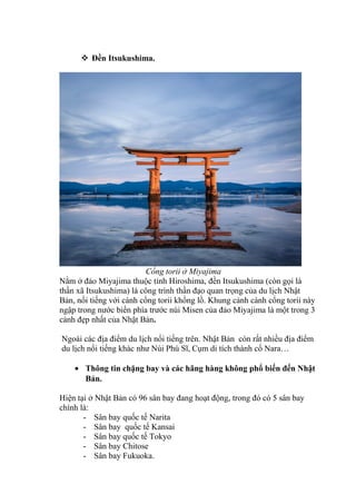  Đền Itsukushima.
Cổng torii ở Miyajima
Nằm ở đảo Miyajima thuộc tỉnh Hiroshima, đền Itsukushima (còn gọi là
thần xã Itsukushima) là công trình thần đạo quan trọng của du lịch Nhật
Bản, nổi tiếng với cánh cổng torii khổng lồ. Khung cảnh cánh cổng torii này
ngập trong nước biển phía trước núi Misen của đảo Miyajima là một trong 3
cảnh đẹp nhất của Nhật Bản.
Ngoài các địa điểm du lịch nổi tiếng trên. Nhật Bản còn rất nhiều địa điểm
du lịch nổi tiếng khác như Núi Phú Sĩ, Cụm di tích thành cổ Nara…
• Thông tin chặng bay và các hãng hàng không phổ biến đến Nhật
Bản.
Hiện tại ở Nhật Bản có 96 sân bay đang hoạt động, trong đó có 5 sân bay
chính là:
- Sân bay quốc tế Narita
- Sân bay quốc tế Kansai
- Sân bay quốc tế Tokyo
- Sân bay Chitose
- Sân bay Fukuoka.
 