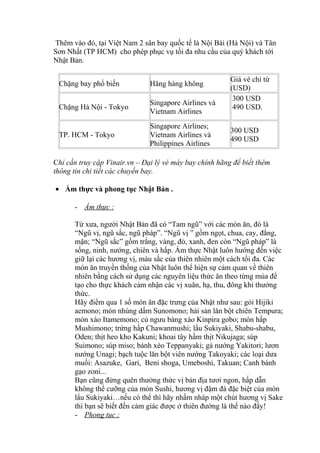 Thêm vào đó, tại Việt Nam 2 sân bay quốc tế là Nội Bài (Hà Nội) và Tân
Sơn Nhất (TP HCM) cho phép phục vụ tối đa nhu cầu của quý khách tới
Nhật Bản.
Chặng bay phổ biến Hãng hàng không
Giá vé chỉ từ
(USD)
Chặng Hà Nội - Tokyo
Singapore Airlines và
Vietnam Airlines
300 USD
490 USD.
TP. HCM - Tokyo
Singapore Airlines;
Vietnam Airlines và
Philippines Airlines
300 USD
490 USD
Chỉ cần truy cập Vinair.vn – Đại lý vé máy bay chính hãng để biết thêm
thông tin chi tiết các chuyến bay.
• Ẩm thực và phong tục Nhật Bản .
- Ẩm thực :
Từ xưa, người Nhật Bản đã có “Tam ngũ” với các món ăn, đó là
“Ngũ vị, ngũ sắc, ngũ pháp”. “Ngũ vị ” gồm ngọt, chua, cay, đắng,
mặn; “Ngũ sắc” gồm trắng, vàng, đỏ, xanh, đen còn “Ngũ pháp” là
sống, ninh, nướng, chiên và hấp. Ẩm thực Nhật luôn hướng đến việc
giữ lại các hương vị, màu sắc của thiên nhiên một cách tối đa. Các
món ăn truyền thống của Nhật luôn thể hiện sự cảm quan về thiên
nhiên bằng cách sử dụng các nguyên liệu thức ăn theo từng mùa để
tạo cho thực khách cảm nhận các vị xuân, hạ, thu, đông khi thưởng
thức.
Hãy điểm qua 1 số món ăn đặc trưng của Nhật như sau: gỏi Hijiki
aemono; món nhúng dấm Sunomono; hải sản lăn bột chiên Tempura;
món xào Itamemono; củ ngưu bàng xào Kinpira gobo; món hấp
Mushimono; trứng hấp Chawanmushi; lẩu Sukiyaki, Shabu-shabu,
Oden; thịt heo kho Kakuni; khoai tây hầm thịt Nikujaga; súp
Suimono; súp miso; bánh xèo Teppanyaki; gà nướng Yakitori; lươn
nướng Unagi; bạch tuộc lăn bột viên nướng Takoyaki; các loại dưa
muối: Asazuke, Gari, Beni shoga, Umeboshi, Takuan; Canh bánh
gạo zoni...
Bạn cũng đừng quên thưởng thức vị bản địa tươi ngon, hấp dẫn
không thể cưỡng của món Sushi, hương vị đậm đà đặc biệt của món
lẩu Sukiyaki…nếu có thể thì hãy nhấm nháp một chút hương vị Sake
thì bạn sẽ biết đến cảm giác được ở thiên đường là thế nào đấy!
- Phong tục :
 