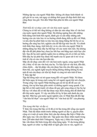 Những tập tục của người Nhật Bản không chỉ được hình thành và
giữ gìn từ xa xưa, mà ngay cả những thói quen tốt đẹp dưới thời nay
cũng được lưu giữ. Nói đến Nhật Bản phải kể đến con người Nhật
Bản
Tính hiếu kỳ và nhạy cảm với văn hóa nước ngoài:
Chúng ta có thể nói rằng không có dân tộc nào nhạy bén về văn hoá
của nước ngoài như người Nhật. Họ không ngừng theo dõi những
biến động tình hình bên ngoài, đánh giá và cân nhắc những ảnh
hưởng của các trào lưu và xu hướng chính đang diễn ra đối với Nhật,
và nếu như họ phát hiện ra trào lưu nào đang thắng thế thì họ có xu
hướng sẵn sàng học hỏi, nghiên cứu để bắt kịp trào lưu đó. Và chính
tinh thần thực dụng, tính hiếu kỳ và óc cầu tiến của người Nhật là
những động lực thúc đẩy họ bắt kịp với các nước tiên tiến. Họ không
đặt vấn đề phê phán hay chọn lọc khi học mà bằng mọi cách học cho
hết. Sau đó họ mới nghiền ngẫm tìm ra những yếu tố có thể cải biến.
Đến đây họ lại phát huy được thế mạnh của óc quan sát tỉ mỉ và sự
tinh tế vốn có của văn hoá dân tộc.
Mặc dù rất nhạy cảm đối với văn hoá nước ngoài, song người Nhật
rất ý thức về tài sản văn hoá của họ. Tư liệu lịch sử văn hoá, đền đài,
chùa chiền… đại bộ phận vẫn còn được bảo tồn cho đến ngày nay.
Hơn thế, các ngành nghề truyền thống không những không bị mai
một đi mà còn được cải tiến kỹ thuật và càng trở nên tinh tế hơn.
Ý thức tập thể
Tập thể đóng một vai trò quan trọng đối với người Nhật. Nó được
thể hiện ngay từ trong cách xưng hô với người ngoài khi nói chuyện.
Trong công việc người Nhật thường gạt cái tôi lại để đề cao cái
chung, tìm sự hòa hợp giữa mình và những người xung quanh. Các
tập thể có thể cạnh tranh với nhau rất gay gắt song cũng có lúc họ lại
bắt tay với nhau để có thể đạt được mục đích chung như để đánh bại
đối thủ nước ngoài. Vì vậy mà điều tối kỵ là làm mất danh dự của
tập thể. Một học giả nước ngoài nghiên cứu về Nhật Bản đã đối lập
“văn hóa hổ thẹn” của người Nhật với “văn hoá tội lỗi” của phương
Tây.
Tôn trọng thứ bậc và địa vị:
Ý thức tôn trọng thứ bậc có lẽ đã có từ lâu trong đời sống của người
Nhật. Thái độ nhún mình trước những người có địa vị, quyền chức
cũng có ở một số nước khác thời cận đại nhưng đặc biệt ở Nhật cho
đến ngày nay vẫn còn đậm nét. Tập quán này được nhấn mạnh trong
hơn 250 năm dưới thời Tokugawa. Ngày nay ý thức tôn trọng thứ
bậc vẫn được thể hiện trong đời sống hàng ngày. Ví dụ trong phòng
họp, người có chức vụ thấp nhất sẽ ngồi gần cửa ra vào, người có
 