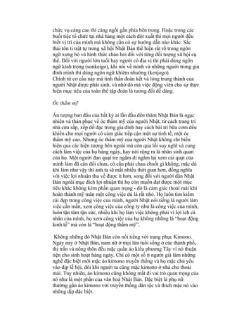 chức vụ càng cao thì càng ngồi gần phía bên trong. Hoặc trong các
buổi tiệc tổ chức tại nhà hàng một cách đột xuất thì mọi người đều
biết vị trí của mình mà không cần có sự hướng dẫn nào khác. Sắc
thái tôn ti trật tự trong xã hội Nhật Bản thể hiện rất rõ trong ngôn
ngữ xưng hô và hình thức chào hỏi đối với từng đối tượng xã hội cụ
thể. Đối với người lớn tuổi hay người có địa vị thì phải dùng ngôn
ngữ kính trọng (sonkeigo), khi nói về mình và những người trong gia
đình mình thì dùng ngôn ngữ khiêm nhường (kenjogo).
Chính từ cơ cấu này mà tinh thần đoàn kết và lòng trung thành của
người Nhật được phát sinh, và nhờ đó mà việc động viên cho sự thực
hiện mục tiêu của toàn thể tập đoàn là tương đối dễ dàng.
Óc thẩm mỹ
Ấn tượng ban đầu của bất kỳ ai lần đầu đến thăm Nhật Bản là ngạc
nhiên và thán phục về óc thẩm mỹ của người Nhật, từ cách trang trí
nhà cửa sắp, xếp đồ đạc trong gia đình hay cách bài trí bữa cơm đều
khiến cho mọi người có cảm giác tiếp cận một sự tinh tế, một óc
thẩm mỹ cao. Nhưng óc thẩm mỹ của người Nhật không chỉ biểu
hiện qua các hiện tượng bên ngoài mà còn qua lối suy nghĩ và cung
cách làm việc của họ hàng ngày, hay nói rộng ra là nhân sinh quan
của họ. Một người đan quạt tre ngắm đi ngắm lại xem cái quạt của
mình làm đã cân đối chưa, có cần phải chau chuốt gì không, mặc dù
khi làm như vậy thì anh ta sẽ mất nhiều thời gian hơn, đồng nghĩa
với việc lợi nhuận thu về được ít hơn, song đối với người dân Nhật
Bản ngoài mục đích lợi nhuận thì họ còn muốn đạt được một mục
tiêu khác không kém phần quan trọng - đó là cảm giác thoải mái khi
hoàn thành mỹ mãn một công việc dù là rất nhỏ. Họ luôn tìm kiếm
cái đẹp trong công việc của mình, người Nhật nổi tiếng là người làm
việc cần mẫn, xem công việc của công ty như là công việc của mình,
luôn tận tâm tận sức, nhiều khi họ làm việc không phải vì lợi ích cá
nhân của mình, họ xem công việc của họ không những là “hoạt động
kinh tế” mà còn là “hoạt động thẩm mỹ”.
Không những đó Nhật Bản còn nổi tiếng với trang phục Kimono.
Ngày nay ở Nhật Bản, nam nữ ở mọi lứa tuổi sống ở các thành phố,
thị trấn và nông thôn đều mặc quần áo kiểu phương Tây vì nó thuận
tiện cho sinh hoạt hàng ngày. Chỉ có một số ít người già làm những
nghề đặc biệt mới mặc áo kimono truyền thống và họ mặc chủ yếu
vào dịp lễ hội, đôi khi người ta cũng mặc kimono ở nhà cho thoải
mái. Tuy nhiên, áo kimono cũng không mất đi vai trò quan trọng của
nó như là một phần của văn hoá Nhật Bản. Đặc biệt là phụ nữ
thường gắn áo kimono với truyền thống dân tộc và thích mặc nó vào
những dịp đặc biệt.
 