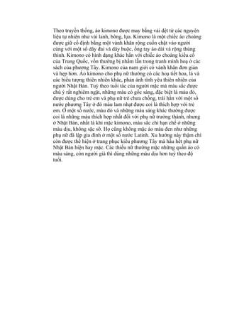 Theo truyền thống, áo kimono được may bằng vải dệt từ các nguyên
liệu tự nhiên như vải lanh, bông, lụa. Kimono là một chiếc áo choàng
được giữ cố định bằng một vành khăn rộng cuốn chặt vào người
cùng với một số dây đai và dây buộc, ống tay áo dài và rộng thùng
thình. Kimono có hình dạng khác hẳn với chiếc áo choàng kiểu cổ
của Trung Quốc, vốn thường bị nhầm lẫn trong tranh minh hoạ ở các
sách của phương Tây. Kimono của nam giới có vành khăn đơn giản
và hẹp hơn. Áo kimono cho phụ nữ thường có các hoạ tiết hoa, lá và
các biểu tượng thiên nhiên khác, phản ánh tình yêu thiên nhiên của
người Nhật Bản. Tuỳ theo tuổi tác của người mặc mà màu sắc được
chú ý rất nghiêm ngặt, những màu có gốc sáng, đặc biệt là màu đỏ,
được dùng cho trẻ em và phụ nữ trẻ chưa chồng, trái hẳn với một số
nước phương Tây ở đó màu lam nhạt được coi là thích hợp với trẻ
em. Ở một số nước, màu đỏ và những màu sáng khác thường được
coi là những màu thích hợp nhất đối với phụ nữ trưởng thành, nhưng
ở Nhật Bản, nhất là khi mặc kimono, màu sắc chỉ hạn chế ở những
màu dịu, không sặc sỡ. Họ cũng không mặc áo màu đen như những
phụ nữ đã lập gia đình ở một số nước Latinh. Xu hướng này thậm chí
còn được thể hiện ở trang phục kiểu phương Tây mà hầu hết phụ nữ
Nhật Bản hiện hay mặc. Các thiếu nữ thường mặc những quần áo có
màu sáng, còn người già thì dùng những màu dịu hơn tuỳ theo độ
tuổi.
 