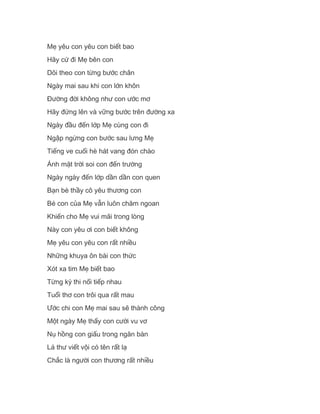 Mẹ yêu con yêu con biết bao
Hãy cứ đi Mẹ bên con
Dõi theo con từng bước chân
Ngày mai sau khi con lớn khôn
Đường đời không như con ước mơ
Hãy đứng lên và vững bước trên đường xa
Ngày đầu đến lớp Mẹ cùng con đi
Ngập ngừng con bước sau lưng Mẹ
Tiếng ve cuối hè hát vang đón chào
Ánh mặt trời soi con đến trường
Ngày ngày đến lớp dần dần con quen
Bạn bè thầy cô yêu thương con
Bé con của Mẹ vẫn luôn chăm ngoan
Khiến cho Mẹ vui mãi trong lòng
Này con yêu ơi con biết không
Mẹ yêu con yêu con rất nhiều
Những khuya ôn bài con thức
Xót xa tim Mẹ biết bao
Từng kỳ thi nối tiếp nhau
Tuổi thơ con trôi qua rất mau
Ước chi con Mẹ mai sau sẽ thành công
Một ngày Mẹ thấy con cười vu vơ
Nụ hồng con giấu trong ngăn bàn
Lá thư viết vội có tên rất lạ
Chắc là người con thương rất nhiều
 