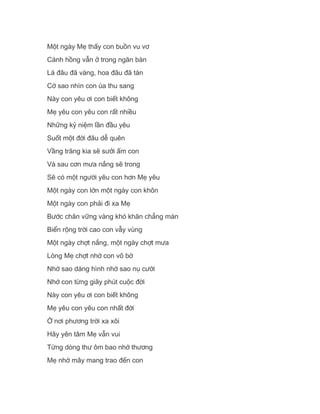 Một ngày Mẹ thấy con buồn vu vơ
Cánh hồng vẫn ở trong ngăn bàn
Lá đâu đã vàng, hoa đâu đã tàn
Cớ sao nhìn con úa thu sang
Này con yêu ơi con biết không
Mẹ yêu con yêu con rất nhiều
Những kỷ niệm lần đầu yêu
Suốt một đời đâu dễ quên
Vầng trăng kia sẽ sưởi ấm con
Và sau cơn mưa nắng sẽ trong
Sẽ có một người yêu con hơn Mẹ yêu
Một ngày con lớn một ngày con khôn
Một ngày con phải đi xa Mẹ
Bước chân vững vàng khó khăn chẳng màn
Biển rộng trời cao con vẫy vùng
Một ngày chợt nắng, một ngày chợt mưa
Lòng Mẹ chợt nhớ con vô bờ
Nhớ sao dáng hình nhớ sao nụ cười
Nhớ con từng giây phút cuộc đời
Này con yêu ơi con biết không
Mẹ yêu con yêu con nhất đời
Ở nơi phương trời xa xôi
Hãy yên tâm Mẹ vẫn vui
Từng dòng thư ôm bao nhớ thương
Mẹ nhờ mây mang trao đến con
 