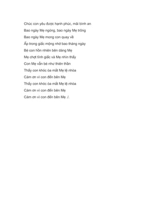 Chúc con yêu được hạnh phúc, mãi bình an
Bao ngày Mẹ ngóng, bao ngày Mẹ trông
Bao ngày Mẹ mong con quay về
Ấp trong giấc mộng nhớ bao tháng ngày
Bé con hồn nhiên bên dáng Mẹ
Mẹ chợt tỉnh giấc và Mẹ nhìn thấy
Con Mẹ vẫn bé như thiên thần
Thấy con khóc òa mắt Mẹ lệ nhòa
Cám ơn vì con đến bên Mẹ
Thấy con khóc òa mắt Mẹ lệ nhòa
Cám ơn vì con đến bên Mẹ
Cám ơn vì con đến bên Mẹ ./.
 