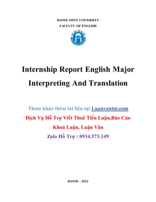 HANOI OPEN UNIVERSITY
FACULTY OF ENGLISH
Internship Report English Major
Interpreting And Translation
Tham khảo thêm tài liệu tại Luanvantot.com
Dịch Vụ Hỗ Trợ Viết Thuê Tiểu Luận,Báo Cáo
Khoá Luận, Luận Văn
Zalo Hỗ Trợ : 0934.573.149
HANOI - 2022
 