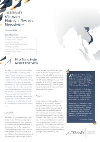 Vietnam
Hotels + Resorts
Newsletter
December 2012

Table of Contents
Nha Trang Hotel Market Overview                   1
Vietnam Economics Update                          6
Regional News Update                              7
Feature Article: Branded Residences               8
HICAP 2012 Roundup                                9
South East Asia Property Awards 2012 Roundup 9
Investment Opportunities                          10
About Us                                          10



                 Nha Trang Hotel
                 Market Overview

Nha Trang City was chosen as this edition’s       251 km2 with a 17 km coastline. Nha Trang
feature location because the City’s hotel         Bay has 19 islands including the largest
market is poised to enter into a new era as
both the supply of and demand for accom-
                                                  island, Hon Tre, with 3,250 ha and home to
                                                  Vinpearl Resort (Nha Trang’s largest resort      W      e attended HICAP in Hong
                                                                                                          Kong on 10th - 12th October,
                                                                                                   2012 and were selected to partic-
modation is about to make a significant leap      with 485 rooms) and Vinpearl Luxury which
                                                                                                   ipate as a panellist for the HICAP
forward. In terms of demand, November             opened in Q2 of 2011. The island is connect-
                                                                                                   Update 2013 in Singapore in March,
marked the start of the high season for Rus-      ed with the mainland by a cable car system       2013. See roundup on page 9.
sian tourists and with a major tour operator      that can conveniently ferry tourists between
having tentatively entered the market last        the island and the mainland.                     We were a speaker at the 2nd An-
year, it is about to ramp up tourist arrivals                                                      nual Hospitality Management Con-
                                                                                                   ference 2012 held at the Legend
this coming season via charter flights in a
                                                                                                   Saigon on 15th November 2012.
big way. On the other hand a wave of new          Access                                           See our website to download our
supply is about to hit the market, so it will                                                      presentation on fractional sale.
be interesting to see which side, demand          Most arrivals to Nha Trang are by a short
or supply will tip the scales over the coming     flight from HCMC or Hanoi. Cam Ranh              We assisted in the property inspec-
year.                                             International Airport was upgraded with a        tions and judging process for the
                                                                                                   South East Asia Property Awards
                                                  new terminal in 2007 and remains one of
                                                                                                   2012 and presented the awards
                                                  the newest and best airports in Vietnam
                                                                                                   for Vietnam at the gala dinner in
Location                                          with ample capacity to meet current and          Singapore on 21st November, 2012.
                                                  expected future demand. The airport is 28        See page 9 for the winners.
Nha Trang City is located within the South        km south of Nha Trang City which translates
Central Region of Vietnam, a strip of prov-       into a 40 minute taxi ride from the airport at                  — Alternaty Updates
inces that runs along the coast of Vietnam        a cost of approximately US$20 for the one
and includes other resort locations such as       way journey. Unfortunately, as is all too com-
Da Nang and Mui Ne. The capital city of           mon at most airports in Vietnam, there is an
Khanh Hoa Province, Nha Trang is 448 km           army of unscrupulous taxi operators eagerly
north of HCMC and 1,280 km south of Ha-           awaiting to scam vulnerable tourists.
noi. The latest official population estimate of
Nha Trang is 361,454 (2009) and its area is
 