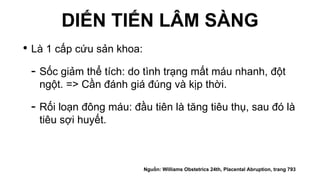 DIẾN TIẾN LÂM SÀNG
• Là 1 cấp cứu sản khoa:
- Sốc giảm thể tích: do tình trạng mất máu nhanh, đột
ngột. => Cần đánh giá đúng và kịp thời.
- Rối loạn đông máu: đầu tiên là tăng tiêu thụ, sau đó là
tiêu sợi huyết.
Nguồn: Williams Obstetrics 24th, Placental Abruption, trang 793
 