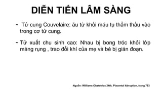 DIỄN TIẾN LÂM SÀNG
- Tử cung Couvelaire: áu từ khối máu tụ thẩm thấu vào
trong cơ tử cung.
- Tử xuất chu sinh cao: Nhau bị bong tróc khỏi lớp
màng rụng , trao đổi khí của mẹ và bé bị gián đoạn.
Nguồn: Williams Obstetrics 24th, Placental Abruption, trang 793
 