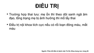 ĐIỀU TRỊ
• Trường hợp thai lưu: mẹ ổn thì theo dõi sanh ngã âm
đạo, tổng trạng mẹ bị ảnh hưởng thì mổ lấy thai
• Điều trị nội khoa tích cực nếu có rối loạn đông máu, mất
máu
Nguồn: Phác đồ điều trị bệnh viện Từ Dũ, Nhau bong non, trang 56
 