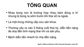 TỔNG QUAN
• Nhau bong non là trường hợp nhau bám đúng vị trí
nhưng bị bong ra sớm trước khi thai sổ ra ngoài.
• Là một trong những cấp cứu sản khoa.
• Thường xảy ra vào 3 tháng cuối thai kỳ, diễn tiến nặng
đe doạ đến tính mạng thai nhi và sản phụ.
• Bệnh diễn tiến nhanh từ nhẹ đến nặng.
Nguồn: Williams Obstetrics 24th, Placental Abruption, trang 793
 
