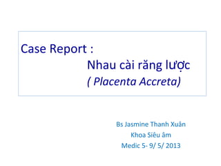 Case Report :
Nhau cài răng l cượ
( Placenta Accreta)
Bs Jasmine Thanh Xuân
Khoa Siêu âm
Medic 5- 9/ 5/ 2013
 