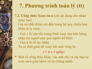 7. Phương trình toán lý (tt)
7.2. Công thức Xoay-tu-a (chỉ áp dụng cho nhậu
xoay tua)
Giả sử chất điểm xét đến trong hệ quy chiếu bàn
nhậu là ly rượu.
- Gọi v là vận tốc trung bình xoay tua trên bàng
nhậu (từ người này qua người kế bên)
- Gọi n là số tay nhậu
Ta có thời gian để xoay hết một vòng là:
t = n x v (giây)
 Một số công thức khác: các anh chị và các bạn tự
xem sách giáo khoa và tự chứng minh.
 