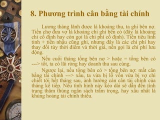 8. Phương trình cân bằng tài chính
Lương tháng lãnh được là khoảng thu, ta ghi bên nợ.
Tiền chợ đưa vợ là khoảng chi ghi bên có (đây là khoảng
chi cố định hay còn gọi là chi phí cố định). Tiền tiêu linh
tinh + tiền nhậu cũng ghi, nhưng đây là các chi phí hay
thay đổi tùy thời điểm và thời giá, nên gọi là chi phí lưu
động.
Nếu cuối tháng tổng bên nợ > hoặc = tổng bên có
---> tốt, ta có lãi ròng hay doanh thu sau cùng.
Ngược lại, nếu tổng bên có > tổng bên nợ: mất cân
bằng tài chính ---> xấu, ta vừa bị lỗ vốn vừa bị vợ chì
chiết tới hết tháng sau, ảnh hưởng cán cân tài chính của
tháng kế tiếp. Nếu tình hình này kéo dài sẽ dẫn đến tình
trạng thâm thủng ngân sách trầm trọng, hay xấu nhất là
khủng hoảng tài chính thiếu.
 