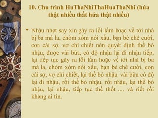 10. Chu trình HuThaNhiThaHuaThaNhi (hứa
thật nhiều thất hứa thật nhiều)
 Nhậu nhẹt say xỉn gây ra lỗi lầm hoặc về tới nhà
bị ba má la, chòm xóm nói xấu, bạn bè chê cười,
con cái sợ, vợ chì chiết nên quyết định thề bỏ
nhậu, được vài bữa, có độ nhậu lại đi nhậu tiếp,
lại tiếp tục gây ra lỗi lầm hoặc về tới nhà bị ba
má la, chòm xóm nói xấu, bạn bè chê cười, con
cái sợ, vợ chì chiết, lại thề bỏ nhậu, vài bữa có độ
lại đi nhậu, rồi thề bỏ nhậu, rồi nhậu, lại thề bỏ
nhậu, lại nhậu, tiếp tục thề thốt .... và riết rồi
không ai tin.
 