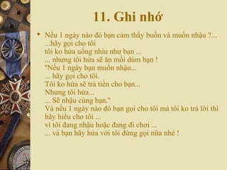 11. Ghi nhớ
 Nếu 1 ngày nào đó bạn cảm thấy buồn và muốn nhậu ?...
...hãy gọi cho tôi
tôi ko hứa uống nhìu như bạn ...
... nhưng tôi hứa sẽ ăn mồi dùm bạn !
''Nếu 1 ngày bạn muốn nhậu...
... hãy gọi cho tôi.
Tôi ko hứa sẽ trả tiền cho bạn...
Nhưng tôi hứa...
... Sẽ nhậu cùng bạn.''
Và nếu 1 ngày nào đó bạn gọi cho tôi mà tôi ko trả lời thì
hãy hiểu cho tôi ...
vì tôi đang nhậu hoặc đang đi chơi ...
... và bạn hãy hứa với tôi đừng gọi nữa nhé !
 