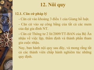 12. Nôi quy
12.1. Căn cứ pháp lý
- Căn cứ vào khoảng 3 điều 1 của Giang hồ luật.
- Căn cứ vào sự công bằng của tất cả các mem
của đại gia đình NT.
- Căn cứ Thông tư 2 lít/2009/TT-BAN của Bộ Ăn
nhậu về việc lập, thẩm định và thành phần tham
gia cuộc nhậu.
Nay, ban hành nội quy sau đây, và mong rằng tất
cả các thành viên chấp hành nghiêm túc những
quy định.
 