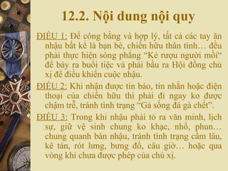 12.2. Nội dung nội quy
ĐIỀU 1: Để công bằng và hợp lý, tất cả các tay ăn
nhậu bất kể là bạn bè, chiến hữu thân tình… đều
phải thực hiện sòng phẳng “Kẻ rượu người mồi“
để bày ra buổi tiệc và phải bầu ra Hội đồng chủ
xị để điều khiển cuộc nhậu.
ĐIỀU 2: Khi nhận được tin báo, tin nhắn hoặc điện
thoại của chiến hữu thì phải đi ngay ko được
chậm trễ, tránh tình trạng “Gà sống đá gà chết”.
ĐIỀU 3: Trong khi nhậu phải tỏ ra văn minh, lịch
sự, giữ vệ sinh chung ko khạc, nhổ, phun…
chung quanh bàn nhậu, tránh tình trạng cầm lâu,
kê tán, rót lưng, bưng đổ, câu giờ… hoặc qua
vòng khi chưa được phép của chủ xị.
 