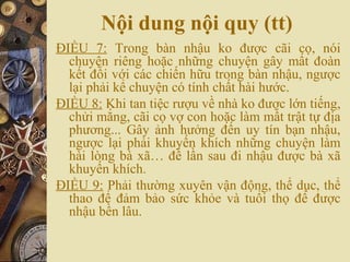 Nội dung nội quy (tt)
ĐIỀU 7: Trong bàn nhậu ko được cãi cọ, nói
chuyện riêng hoặc những chuyện gây mất đoàn
kết đối với các chiến hữu trong bàn nhậu, ngược
lại phải kể chuyện có tính chất hài hước.
ĐIỀU 8: Khi tan tiệc rượu về nhà ko được lớn tiếng,
chửi mắng, cãi cọ vợ con hoặc làm mất trật tự địa
phương... Gây ảnh hưởng đến uy tín bạn nhậu,
ngược lại phải khuyến khích những chuyện làm
hài lòng bà xã… để lần sau đi nhậu được bà xã
khuyến khích.
ĐIỀU 9: Phải thường xuyên vận động, thể dục, thể
thao để đảm bảo sức khỏe và tuổi thọ để được
nhậu bền lâu.
 