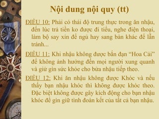 Nội dung nội quy (tt)
ĐIỀU 10: Phải có thái độ trung thực trong ăn nhậu,
đến lúc trả tiền ko được đi tiểu, nghe điện thoại,
làm bộ say xỉn để ngủ hay sang bàn khác để lẫn
tránh...
ĐIỀU 11: Khi nhậu không được bắn đạn “Hoa Cải”
để không ảnh hưởng đến mọi người xung quanh
và giử gìn sức khỏe cho bửa nhậu tiếp theo.
ĐIỀU 12: Khi ăn nhậu không được Khóc và nếu
thấy bạn nhậu khóc thì không được khóc theo.
Đặc biệt không được gây kích động cho bạn nhậu
khóc để gìn giữ tình đoàn kết của tất cả bạn nhậu.
 