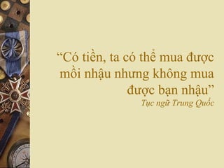 “Có tiền, ta có thể mua được
mồi nhậu nhưng không mua
được bạn nhậu”
Tục ngữ Trung Quốc
 