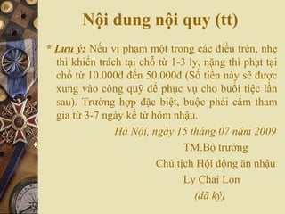 Nội dung nội quy (tt)
* Lưu ý: Nếu vi phạm một trong các điều trên, nhẹ
thì khiển trách tại chỗ từ 1-3 ly, nặng thì phạt tại
chỗ từ 10.000đ đến 50.000đ (Số tiền này sẽ được
xung vào công quỹ để phục vụ cho buổi tiệc lần
sau). Trường hợp đặc biệt, buộc phải cấm tham
gia từ 3-7 ngày kể từ hôm nhậu.
Hà Nội, ngày 15 tháng 07 năm 2009
TM.Bộ trưởng
Chủ tịch Hội đồng ăn nhậu
Ly Chai Lon
(đã ký)
 