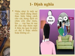 1- Định nghĩa
 Nhậu nhẹt là một sự
việc, hành động được
thực hiện bằng cách
cho các dung dịch có
chứa cồn như rượu,
bia ,... vào bao tử sau
đó cho tiếp thêm một
ít thức ăn (gọi là mồi)
có thể ít hoặc nhiều
hoặc không có .
 