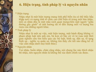 6. Hiện trạng, tính pháp lý và nguyên nhân
* Hiện trạng
Nhậu nhẹt là một hiện tượng mang tính phổ biến (ta có thể thấy hầu
khắp nơi) và mang tính tổ chức cao (thể hiện rõ trong một bàn nhậu,
mỗi cá nhân đều là một mắc-xích quan trọng).Khi một người "giữa
đường gãy gánh" sẽ ảnh hưởng rất rõ đến lượng mồi và lượng bia
rượu của những người khác.
* Tính pháp lý
Nhậu nhẹt là một sự việc, một hiện tượng, một hành động không vi
phạm pháp luật nên anh em, bà kon cô bác cứ vô tư (sau một thời
gian nghiên cứu tìm hiểu qua các bộ luật: hình sự, dân sự, tố tụng
hình sự... nghĩa vụ quân sự, không tìm thấy chi tiết nào đáng kể về
việc cấm nhậu dưới mọi hình thức).
* Nguyên nhân
Vui nhậu, buồn nhậu, chán cũng nhậu, nói chung lúc nào thích nhậu
thì nhậu, nên nguyên nhân là không thể xác định chính xác được.
 