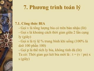 7. Phương trình toán lý
7.1. Công thức BIA
- Gọi v là tổng lượng bia có trên bàn nhậu (lít)
- Gọi s là khoảng cách thời gian giữa 2 lần cụng
ly (giây)
- Gọi n là tỷ lệ % trung bình khi uống (100% là
dzô 100 phần 100)
- Gọi p là thể tích ly bia, không tính đá (lít)
Ta có: Thời gian gọi két bia mới là : t = (v / pn) x
s (giây)
 