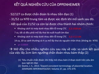 KẾT QUẢ NGHIÊN CỨU CỦA OPPENHEIMER
- 52/127 ca được chẩn đoán là nhau tiền đạo (1)
- 31/52 ca NTĐ trung tâm và được xác định khi mổ sanh sau đó.
- Kết quả của 21/52 ca còn lại được chia thành hai nhóm chính:
 Khoảng cách từ mép dưới nhau đến lỗ trong CTC 1.1 ± 0.8 cm
7 ca, tất cả đều phải mổ lấy thai do xuất huyết âm đạo
 Khoảng cách từ mép dưới nhau đến lỗ trong CTC 3.1 ± 1.1 cm
14 ca, 10 ca sanh thường và 4 ca mổ lấy thai do nguyên nhân khác (không do NTĐ)
 p= 0.0004
 Mở đầu cho nhiều nghiên cứu sau này về việc so sánh kết quả
của việc lấy 2cm làm ngưỡng chẩn đoán nhau bám thấp (2)
(1) Tiêu chuẩn chẩn đoán: khi thấy mô nhau bám ở đoạn dưới trên siêu âm
qua ngã âm đạo
(2) Dashe, J. S., 2013. Toward consistent terminology of placental location.
SEMINARS INPERINATOLOGY, Volume 37, pp. 375-379.
 