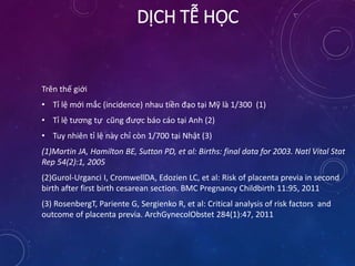 Trên thế giới
• Tỉ lệ mới mắc (incidence) nhau tiền đạo tại Mỹ là 1/300 (1)
• Tỉ lệ tương tự cũng được báo cáo tại Anh (2)
• Tuy nhiên tỉ lệ này chỉ còn 1/700 tại Nhật (3)
(1)Martin JA, Hamilton BE, Sutton PD, et al: Births: final data for 2003. Natl Vital Stat
Rep 54(2):1, 2005
(2)Gurol-Urganci I, CromwellDA, Edozien LC, et al: Risk of placenta previa in second
birth after first birth cesarean section. BMC Pregnancy Childbirth 11:95, 2011
(3) RosenbergT, Pariente G, Sergienko R, et al: Critical analysis of risk factors and
outcome of placenta previa. ArchGynecolObstet 284(1):47, 2011
DỊCH TỄ HỌC
 
