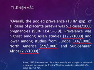 TỈ LỆ HIỆN MẮC
“Overall, the pooled prevalence (TLHM gộp) of
all cases of placenta praevia was 5.2 cases/1000
pregnancies (95% CI:4.5–5.9). Prevalence was
highest among Asian studies (12.2/1000) and
lower among studies from Europe (3.6/1000),
North America (2.9/1000) and Sub-Saharan
Africa (2.7/1000).”
Anon., 2013. Prevalence of placenta praevia by world region: a systematic
review and meta-analysis. Tropical Medicine and International Health,
18(6), pp. 712-724.
 