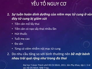 1. Sự tuần hoàn dinh dưỡng của niêm mạc tử cung ở vùn
đáy tử cung bị giảm sút
• Tiền căn mổ lấy thai
• Tiền căn có nạo sẩy thai nhiều lần
• Hút thuốc
• Tuổi mẹ cao
• Đa sản
• Từng có viêm nhiễm nội mạc tử cung
2. Do nhu cầu tăng so với bình thường nên bề mặt bánh
nhau trải quá rộng như trong đa thai
Đại học Y dược Thành phố Hồ Chí Minh, 2011. Sản Phụ Khoa, tập 1. 3 rd
ed. Hồ Chí Minh: NXB Y học.
YẾU TỐ NGUY CƠ
 
