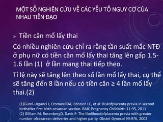 MỘT SỐ NGHIÊN CỨU VỀ CÁC YẾU TỐ NGUY CƠ CỦA
NHAU TIỀN ĐẠO
 Tiền căn mổ lấy thai
Có nhiều nghiên cứu chỉ ra rằng tần suất mắc NTĐ
ở phụ nữ có tiền căn mổ lấy thai tăng lên gấp 1.5-
1.6 lần (1) ở lần mang thai tiếp theo.
Tỉ lệ này sẽ tăng lên theo số lần mổ lấy thai, cụ thể
sẽ tăng đến 8 lần nếu có tiền căn ≥ 4 lần mổ lấy
thai.(2)
(1)Gurol-Urganci I, CromwellDA, Edozien LC, et al: Riskofplacenta previa in second
birthafter first birth cesarean section. BMC Pregnancy Childbirth 11:95, 2011
(2) Gilliam M, RosenbergD, Davis F: The likelihoodofplacenta previa with greater
number ofcesarean deliveries and higher parity. Obstet Gynecol 99:976, 2002
 