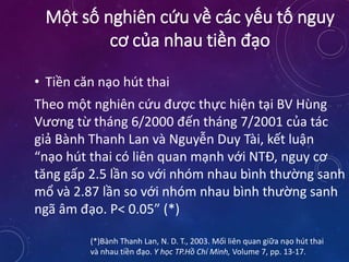 • Tiền căn nạo hút thai
Theo một nghiên cứu được thực hiện tại BV Hùng
Vương từ tháng 6/2000 đến tháng 7/2001 của tác
giả Bành Thanh Lan và Nguyễn Duy Tài, kết luận
“nạo hút thai có liên quan mạnh với NTĐ, nguy cơ
tăng gấp 2.5 lần so với nhóm nhau bình thường sanh
mổ và 2.87 lần so với nhóm nhau bình thường sanh
ngã âm đạo. P< 0.05” (*)
(*)Bành Thanh Lan, N. D. T., 2003. Mối liên quan giữa nạo hút thai
và nhau tiền đạo. Y học TP.Hồ Chí Minh, Volume 7, pp. 13-17.
Một số nghiên cứu về các yếu tố nguy
cơ của nhau tiền đạo
 