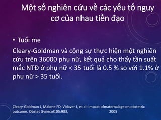 • Tuổi mẹ
Cleary-Goldman và cộng sự thực hiện một nghiên
cứu trên 36000 phụ nữ, kết quả cho thấy tần suất
mắc NTĐ ở phụ nữ < 35 tuổi là 0.5 % so với 1.1% ở
phụ nữ > 35 tuổi.
Cleary-Goldman J, Malone FD, Vidaver J, et al: Impact ofmaternalage on obstetric
outcome. Obstet Gynecol105:983, 2005
Một số nghiên cứu về các yếu tố nguy
cơ của nhau tiền đạo
 