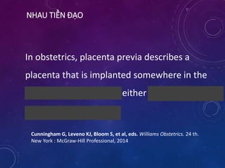 NHAU TIỀN ĐẠO
In obstetrics, placenta previa describes a
placenta that is implanted somewhere in the
lower uterine segment, either over or very near
the internal cervical os.
Cunningham G, Leveno KJ, Bloom S, et al, eds. Williams Obstetrics. 24 th.
New York : McGraw-Hill Professional, 2014
 