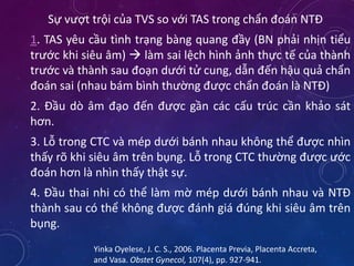 Sự vượt trội của TVS so với TAS trong chẩn đoán NTĐ
1. TAS yêu cầu tình trạng bàng quang đầy (BN phải nhịn tiểu
trước khi siêu âm)  làm sai lệch hình ảnh thực tế của thành
trước và thành sau đoạn dưới tử cung, dẫn đến hậu quả chẩn
đoán sai (nhau bám bình thường được chẩn đoán là NTĐ)
2. Đầu dò âm đạo đến được gần các cấu trúc cần khảo sát
hơn.
3. Lỗ trong CTC và mép dưới bánh nhau không thể được nhìn
thấy rõ khi siêu âm trên bụng. Lỗ trong CTC thường được ước
đoán hơn là nhìn thấy thật sự.
4. Đầu thai nhi có thể làm mờ mép dưới bánh nhau và NTĐ
thành sau có thể không được đánh giá đúng khi siêu âm trên
bụng.
Yinka Oyelese, J. C. S., 2006. Placenta Previa, Placenta Accreta,
and Vasa. Obstet Gynecol, 107(4), pp. 927-941.
 