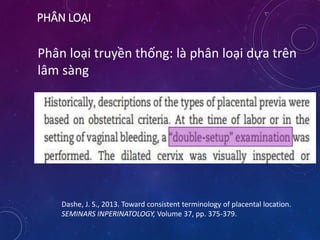 PHÂN LOẠI
Phân loại truyền thống: là phân loại dựa trên
lâm sàng
Dashe, J. S., 2013. Toward consistent terminology of placental location.
SEMINARS INPERINATOLOGY, Volume 37, pp. 375-379.
 