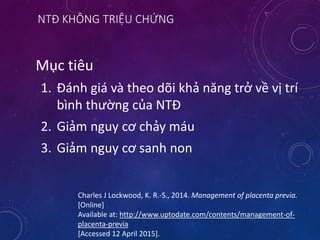 NTĐ KHÔNG TRIỆU CHỨNG
Mục tiêu
1. Đánh giá và theo dõi khả năng trở về vị trí
bình thường của NTĐ
2. Giảm nguy cơ chảy máu
3. Giảm nguy cơ sanh non
Charles J Lockwood, K. R.-S., 2014. Management of placenta previa.
[Online]
Available at: http://www.uptodate.com/contents/management-of-
placenta-previa
[Accessed 12 April 2015].
 