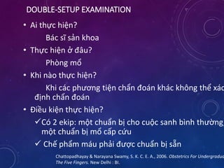 DOUBLE-SETUP EXAMINATION
• Ai thực hiện?
Bác sĩ sản khoa
• Thực hiện ở đâu?
Phòng mổ
• Khi nào thực hiện?
Khi các phương tiện chẩn đoán khác không thể xác
định chẩn đoán
• Điều kiện thực hiện?
Có 2 ekip: một chuẩn bị cho cuộc sanh bình thường,
một chuẩn bị mổ cấp cứu
 Chế phẩm máu phải được chuẩn bị sẵn
Chattopadhayay & Narayana Swamy, S. K. C. E. A., 2006. Obstetrics For Undergradua
The Five Fingers. New Delhi : BI.
 