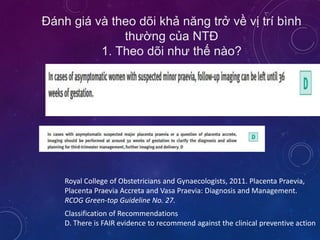 Đánh giá và theo dõi khả năng trở về vị trí bình
thường của NTĐ
1. Theo dõi như thế nào?
Royal College of Obstetricians and Gynaecologists, 2011. Placenta Praevia,
Placenta Praevia Accreta and Vasa Praevia: Diagnosis and Management.
RCOG Green-top Guideline No. 27.
Classification of Recommendations
D. There is FAIR evidence to recommend against the clinical preventive action
 